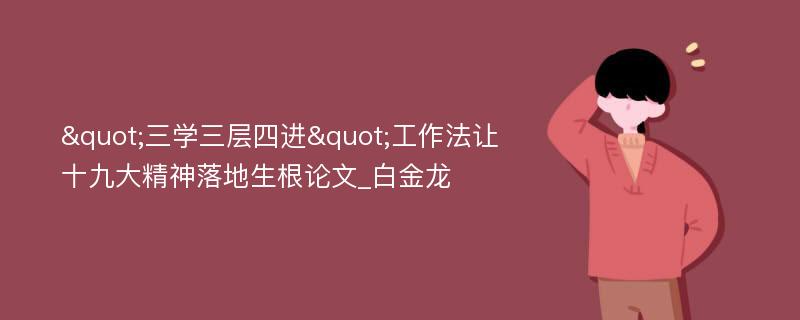 "三学三层四进"工作法让十九大精神落地生根论文_白金龙