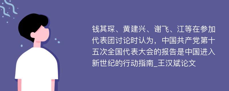 钱其琛、黄建兴、谢飞、江等在参加代表团讨论时认为，中国共产党第十五次全国代表大会的报告是中国进入新世纪的行动指南_王汉斌论文