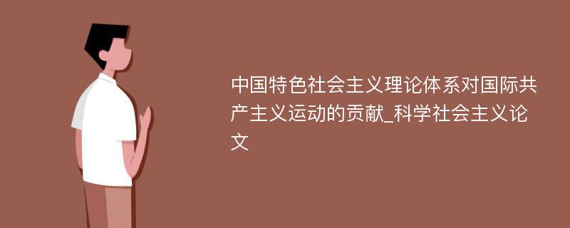 中国特色社会主义理论体系对国际共产主义运动的贡献_科学社会主义论文