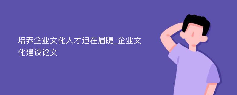 培养企业文化人才迫在眉睫_企业文化建设论文