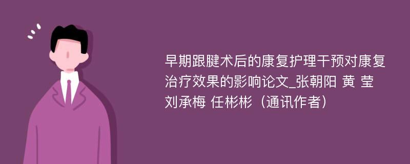 早期跟腱术后的康复护理干预对康复治疗效果的影响论文_张朝阳 黄 莹 刘承梅 任彬彬（通讯作者）