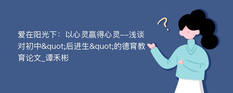 爱在阳光下：以心灵赢得心灵--浅谈对初中"后进生"的德育教育论文_谭禾彬