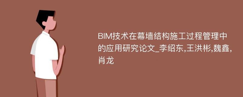 BIM技术在幕墙结构施工过程管理中的应用研究论文_李绍东,王洪彬,魏鑫,肖龙