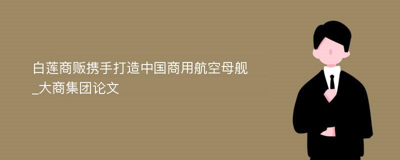 白莲商贩携手打造中国商用航空母舰_大商集团论文