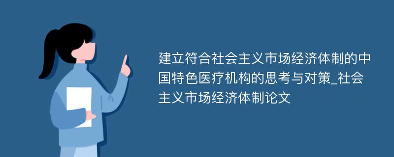 建立符合社会主义市场经济体制的中国特色医疗机构的思考与对策_社会主义市场经济体制论文