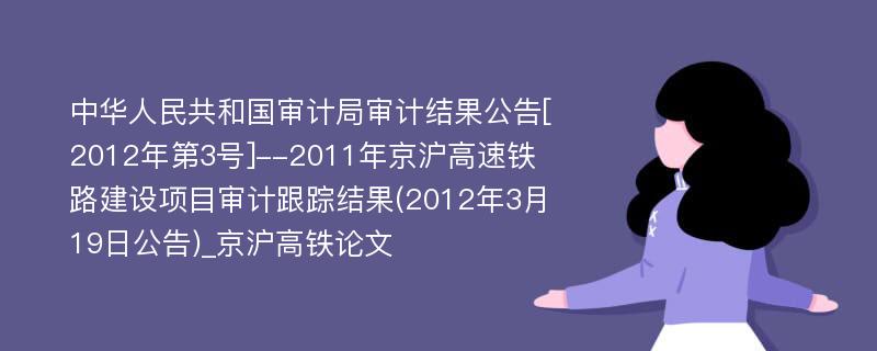 中华人民共和国审计局审计结果公告[2012年第3号]--2011年京沪高速铁路建设项目审计跟踪结果(2012年3月19日公告)_京沪高铁论文