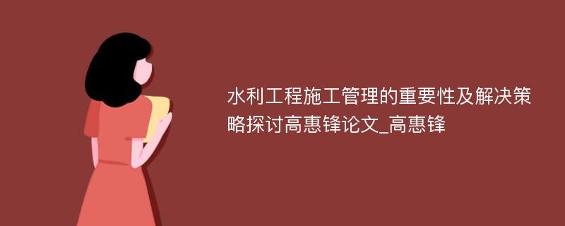 水利工程施工管理的重要性及解决策略探讨高惠锋论文_高惠锋