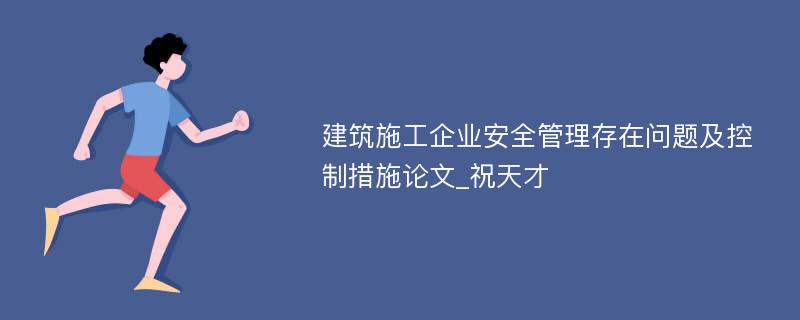 建筑施工企业安全管理存在问题及控制措施论文_祝天才