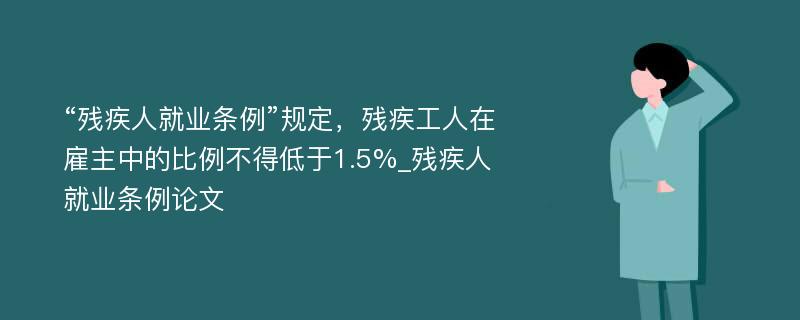 “残疾人就业条例”规定，残疾工人在雇主中的比例不得低于1.5%_残疾人就业条例论文