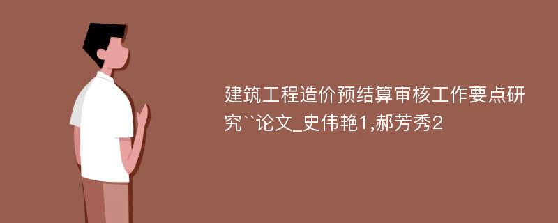 建筑工程造价预结算审核工作要点研究``论文_史伟艳1,郝芳秀2