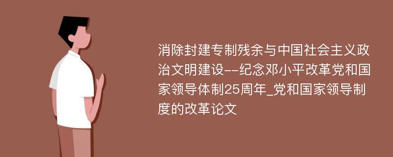 消除封建专制残余与中国社会主义政治文明建设--纪念邓小平改革党和国家领导体制25周年_党和国家领导制度的改革论文