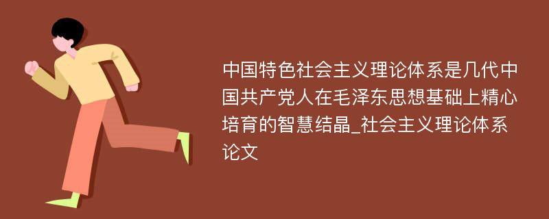 中国特色社会主义理论体系是几代中国共产党人在毛泽东思想基础上精心培育的智慧结晶_社会主义理论体系论文