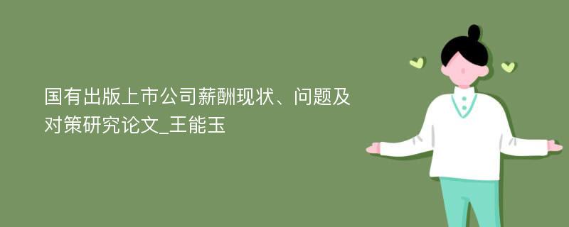 国有出版上市公司薪酬现状、问题及对策研究论文_王能玉