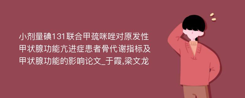 小剂量碘131联合甲巯咪唑对原发性甲状腺功能亢进症患者骨代谢指标及甲状腺功能的影响论文_于霞,梁文龙