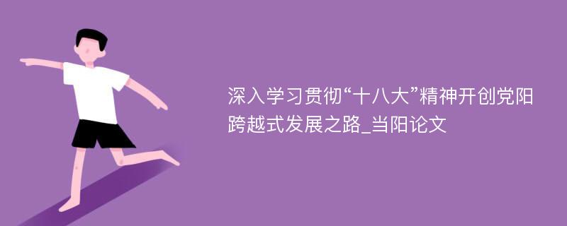 深入学习贯彻“十八大”精神开创党阳跨越式发展之路_当阳论文