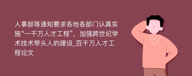 人事部等通知要求各地各部门认真实施“一千万人才工程”，加强跨世纪学术技术带头人的建设_百千万人才工程论文