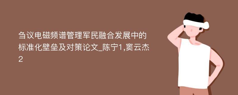 刍议电磁频谱管理军民融合发展中的标准化壁垒及对策论文_陈宁1,窦云杰2