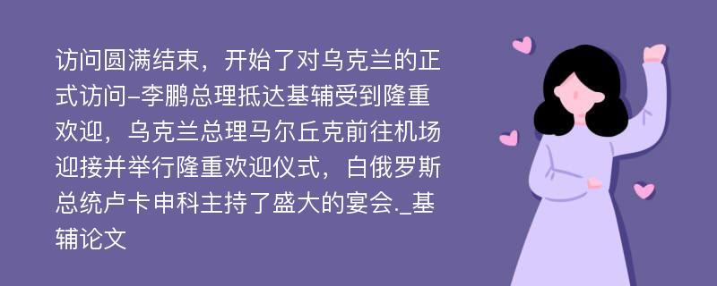 访问圆满结束，开始了对乌克兰的正式访问-李鹏总理抵达基辅受到隆重欢迎，乌克兰总理马尔丘克前往机场迎接并举行隆重欢迎仪式，白俄罗斯总统卢卡申科主持了盛大的宴会._基辅论文