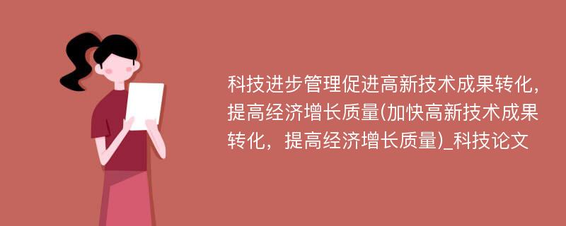 科技进步管理促进高新技术成果转化，提高经济增长质量(加快高新技术成果转化，提高经济增长质量)_科技论文