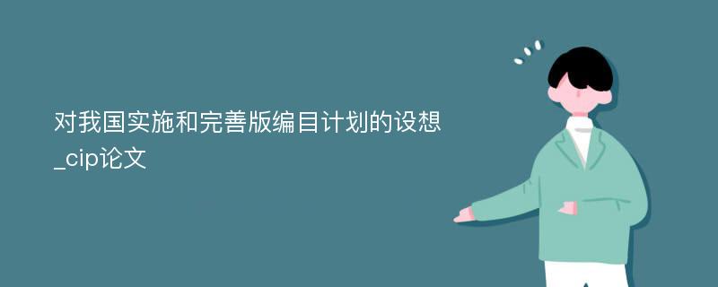 对我国实施和完善版编目计划的设想_cip论文