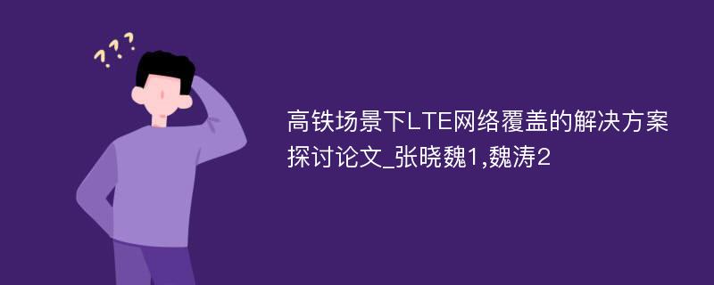 高铁场景下LTE网络覆盖的解决方案探讨论文_张晓魏1,魏涛2