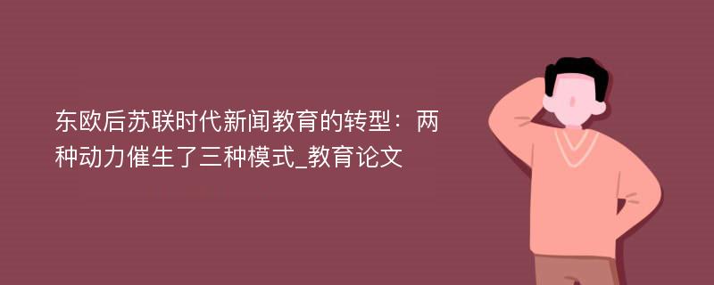 东欧后苏联时代新闻教育的转型：两种动力催生了三种模式_教育论文