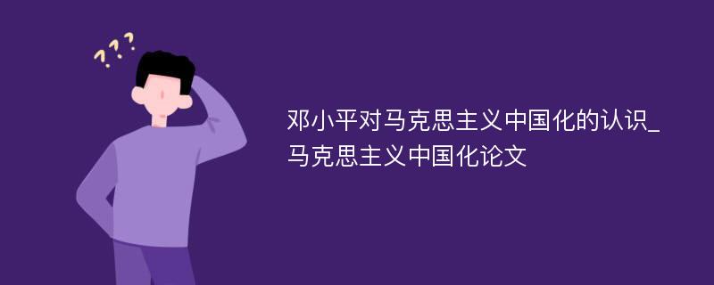 邓小平对马克思主义中国化的认识_马克思主义中国化论文