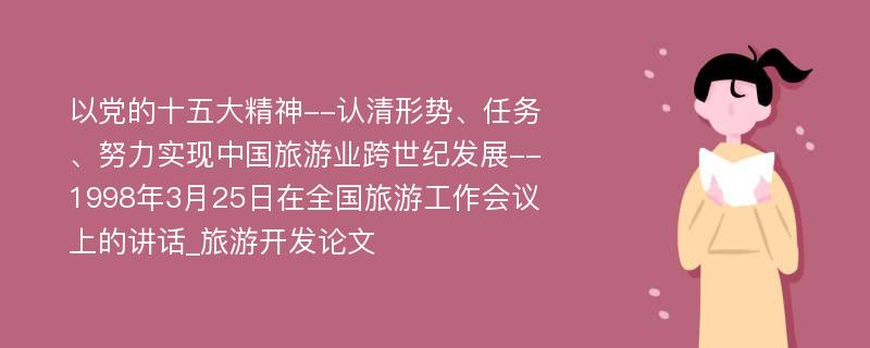 以党的十五大精神--认清形势、任务、努力实现中国旅游业跨世纪发展--1998年3月25日在全国旅游工作会议上的讲话_旅游开发论文