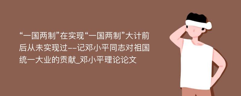 “一国两制”在实现“一国两制”大计前后从未实现过--记邓小平同志对祖国统一大业的贡献_邓小平理论论文