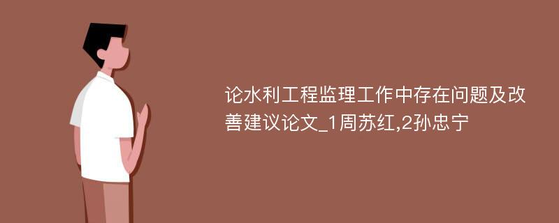 论水利工程监理工作中存在问题及改善建议论文_1周苏红,2孙忠宁