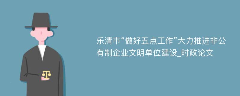 乐清市“做好五点工作”大力推进非公有制企业文明单位建设_时政论文