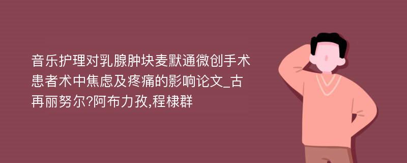 音乐护理对乳腺肿块麦默通微创手术患者术中焦虑及疼痛的影响论文_古再丽努尔?阿布力孜,程棣群