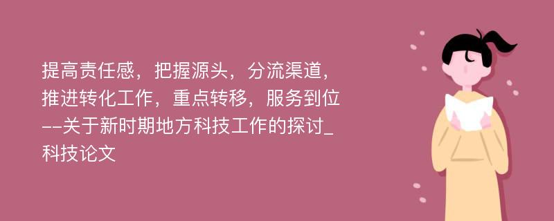 提高责任感，把握源头，分流渠道，推进转化工作，重点转移，服务到位--关于新时期地方科技工作的探讨_科技论文