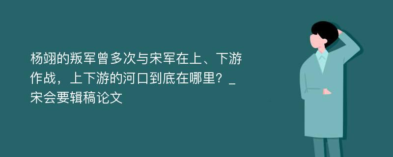 杨翊的叛军曾多次与宋军在上、下游作战，上下游的河口到底在哪里？_宋会要辑稿论文