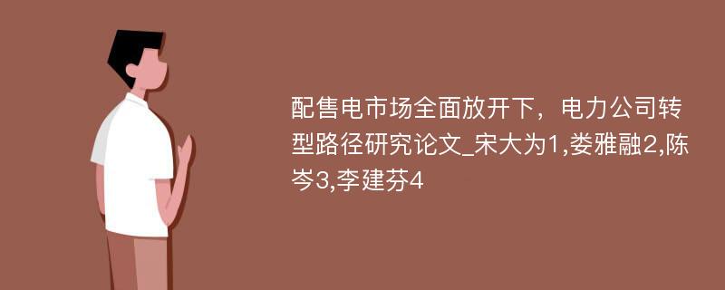 配售电市场全面放开下，电力公司转型路径研究论文_宋大为1,娄雅融2,陈岑3,李建芬4