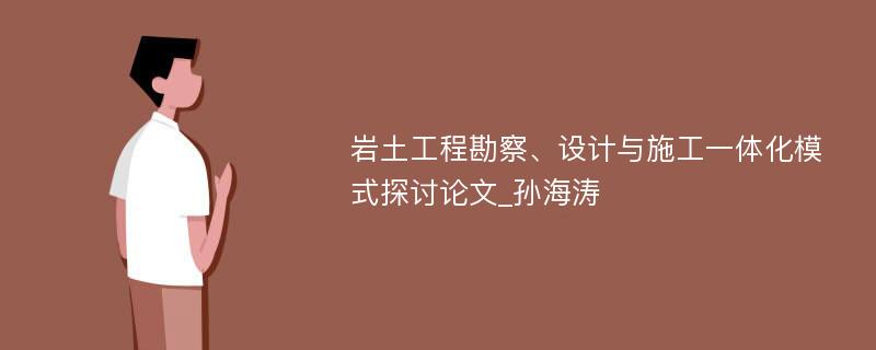 岩土工程勘察、设计与施工一体化模式探讨论文_孙海涛