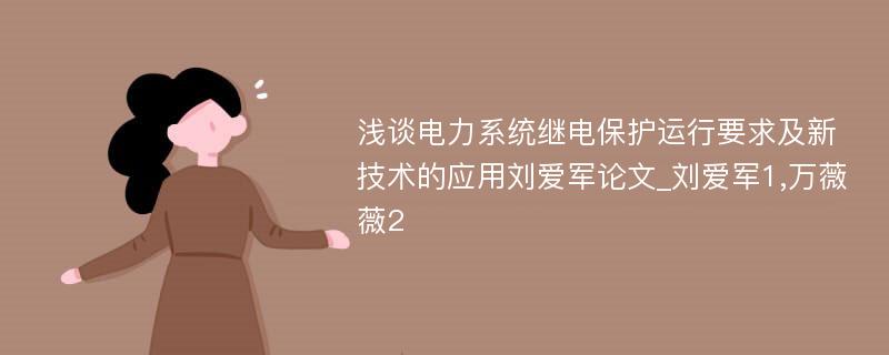 浅谈电力系统继电保护运行要求及新技术的应用刘爱军论文_刘爱军1,万薇薇2