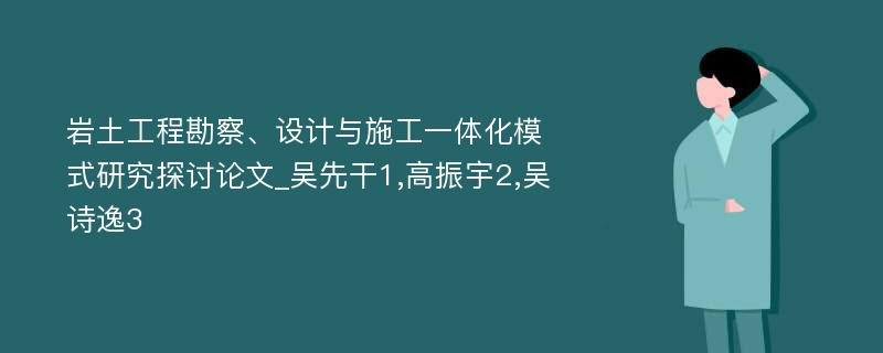 岩土工程勘察、设计与施工一体化模式研究探讨论文_吴先干1,高振宇2,吴诗逸3