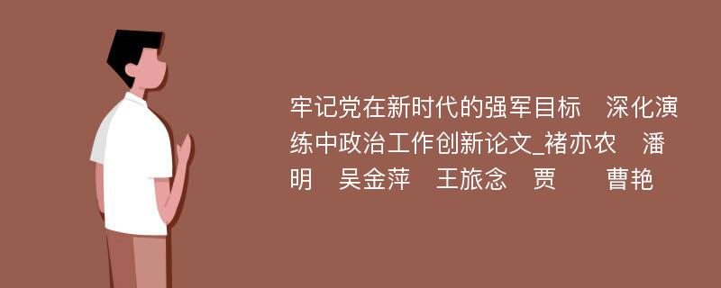 牢记党在新时代的强军目标　深化演练中政治工作创新论文_褚亦农　潘明　吴金萍　王旅念　贾　　曹艳