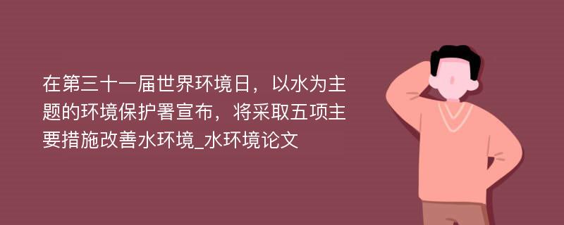 在第三十一届世界环境日，以水为主题的环境保护署宣布，将采取五项主要措施改善水环境_水环境论文