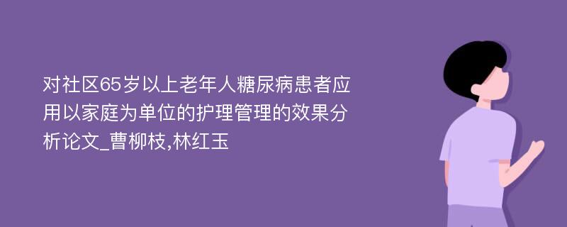 对社区65岁以上老年人糖尿病患者应用以家庭为单位的护理管理的效果分析论文_曹柳枝,林红玉