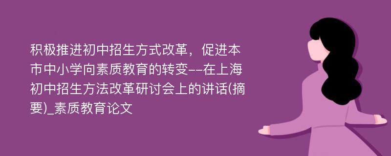 积极推进初中招生方式改革，促进本市中小学向素质教育的转变--在上海初中招生方法改革研讨会上的讲话(摘要)_素质教育论文