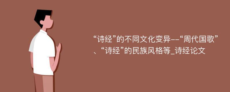 “诗经”的不同文化变异--“周代国歌”、“诗经”的民族风格等_诗经论文