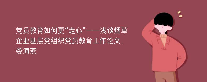 党员教育如何更“走心”——浅谈烟草企业基层党组织党员教育工作论文_娄海燕