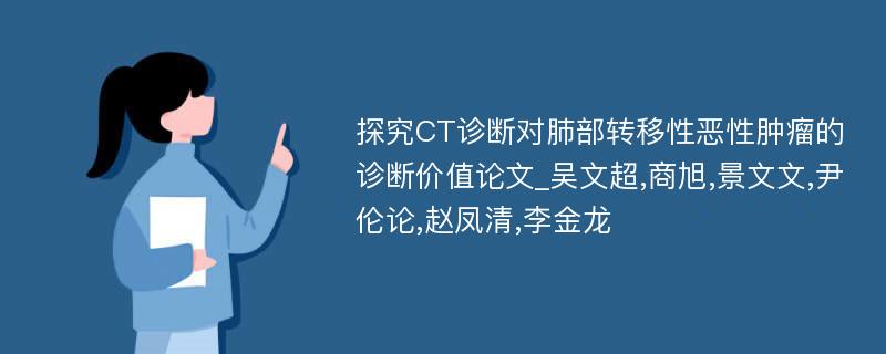 探究CT诊断对肺部转移性恶性肿瘤的诊断价值论文_吴文超,商旭,景文文,尹伦论,赵凤清,李金龙