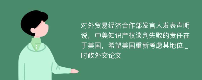 对外贸易经济合作部发言人发表声明说，中美知识产权谈判失败的责任在于美国，希望美国重新考虑其地位._时政外交论文