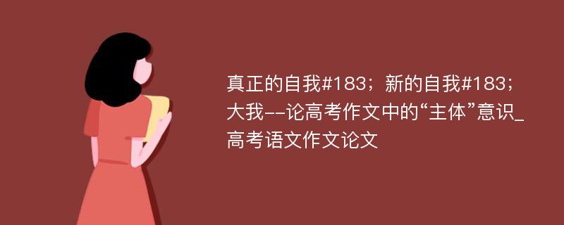 真正的自我#183；新的自我#183；大我--论高考作文中的“主体”意识_高考语文作文论文