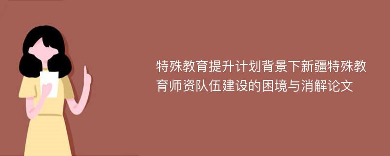 特殊教育提升计划背景下新疆特殊教育师资队伍建设的困境与消解论文