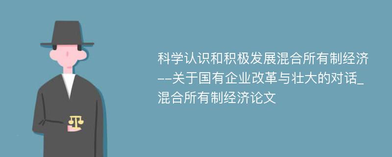 科学认识和积极发展混合所有制经济--关于国有企业改革与壮大的对话_混合所有制经济论文