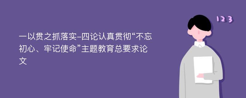 一以贯之抓落实-四论认真贯彻“不忘初心、牢记使命”主题教育总要求论文